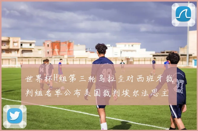 世界杯H组第三轮乌拉圭对西班牙裁判组名单公布美国裁判埃尔法思主裁判