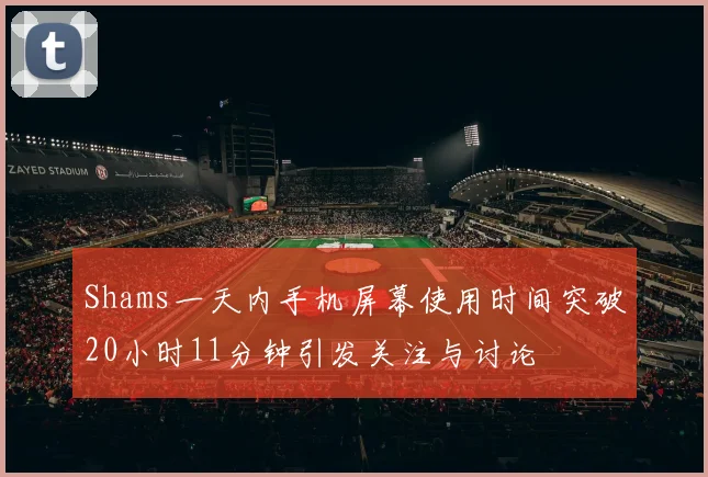 Shams一天内手机屏幕使用时间突破20小时11分钟引发关注与讨论