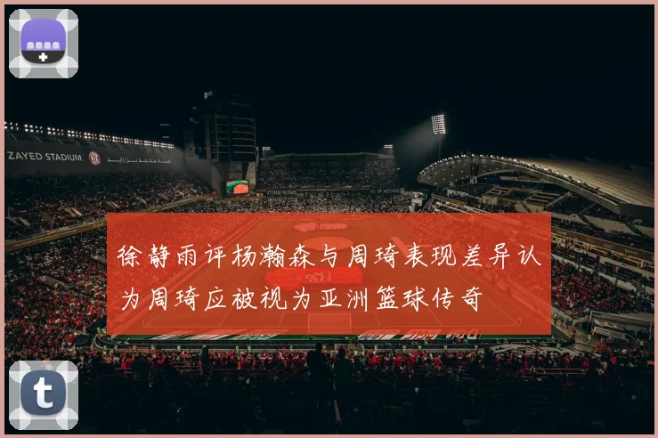 徐静雨评杨瀚森与周琦表现差异认为周琦应被视为亚洲篮球传奇