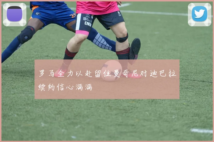 罗马全力以赴留住曼奇尼对迪巴拉续约信心满满