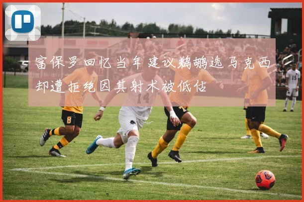 富保罗回忆当年建议鹈鹕选马克西却遭拒绝因其射术被低估