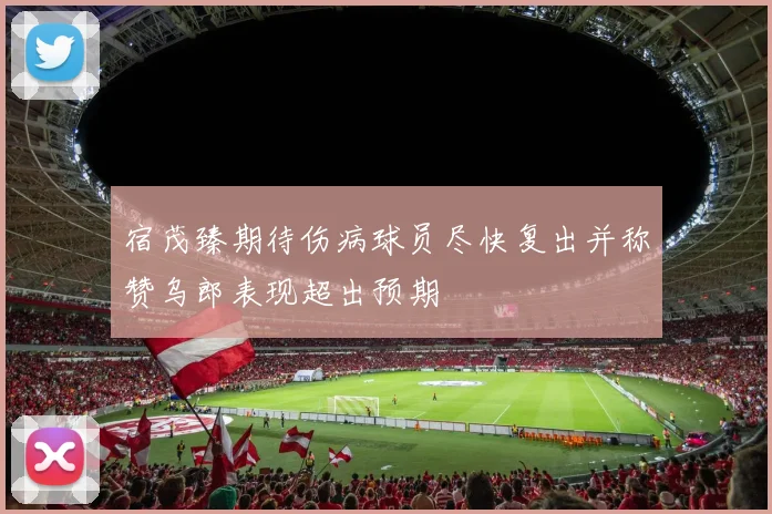 宿茂臻期待伤病球员尽快复出并称赞乌郎表现超出预期