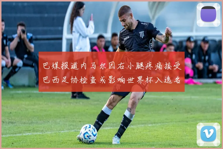巴媒报道内马尔因右小腿疼痛接受巴西足协检查或影响世界杯入选名单