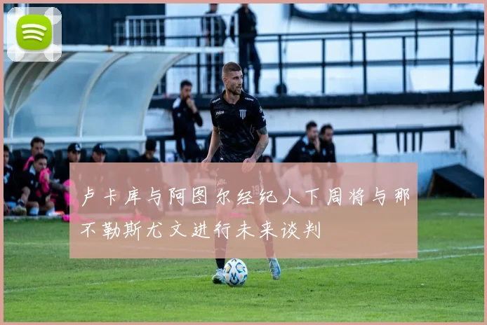 卢卡库与阿图尔经纪人下周将与那不勒斯尤文进行未来谈判