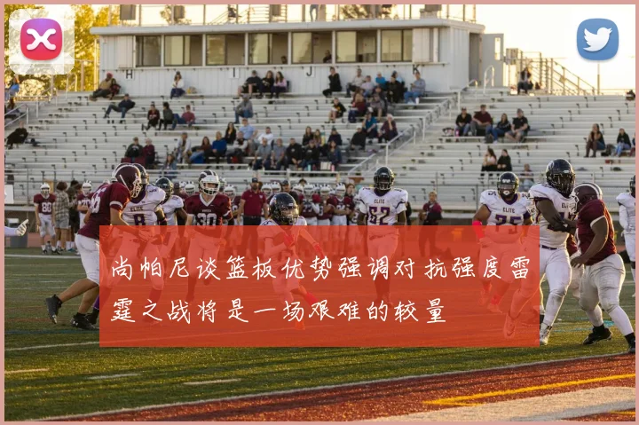 尚帕尼谈篮板优势强调对抗强度雷霆之战将是一场艰难的较量