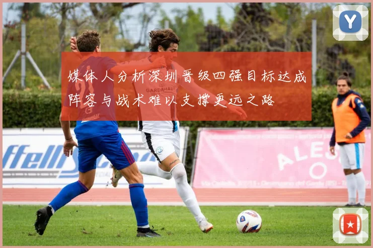 媒体人分析深圳晋级四强目标达成阵容与战术难以支撑更远之路