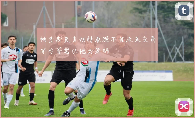帕金斯直言切特表现不佳未来交易字母哥需以他为筹码