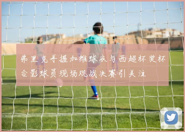 弗里克手握加维球衣与西超杯奖杯合影球员现场观战决赛引关注