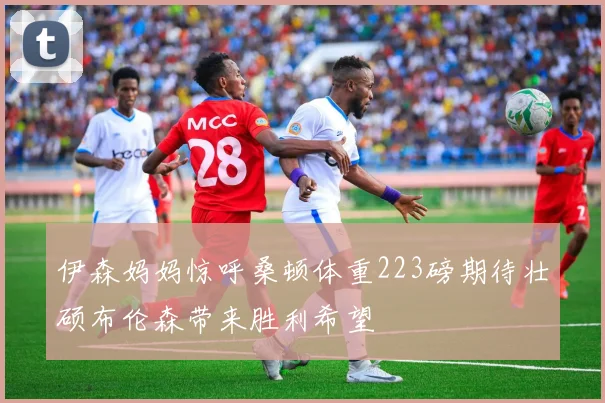 伊森妈妈惊呼桑顿体重223磅期待壮硕布伦森带来胜利希望