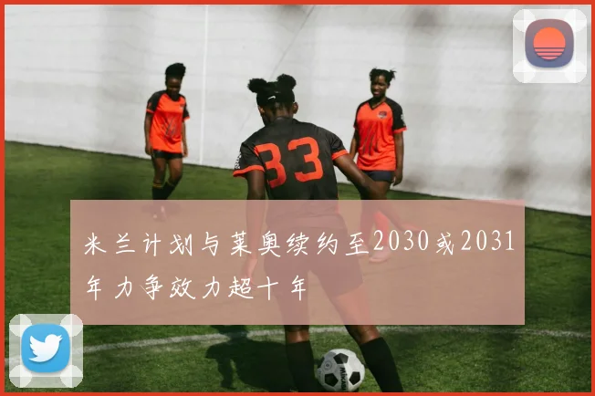 米兰计划与莱奥续约至2030或2031年力争效力超十年