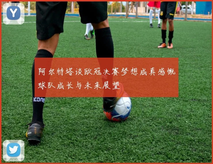 阿尔特塔谈欧冠决赛梦想成真感慨球队成长与未来展望