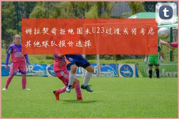 姆拉契奇拒绝国米U23过渡或将考虑其他球队报价选择