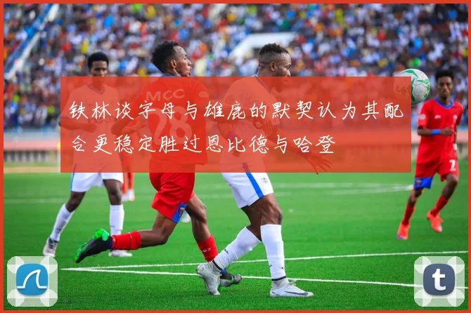 铁林谈字母与雄鹿的默契认为其配合更稳定胜过恩比德与哈登
