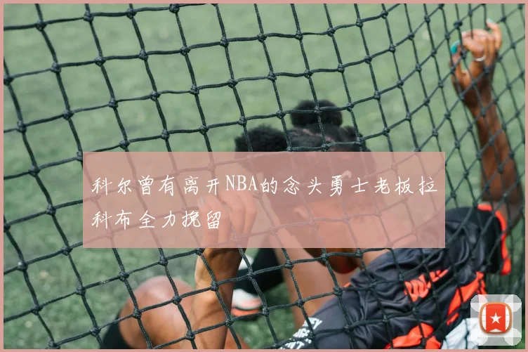 科尔曾有离开NBA的念头勇士老板拉科布全力挽留
