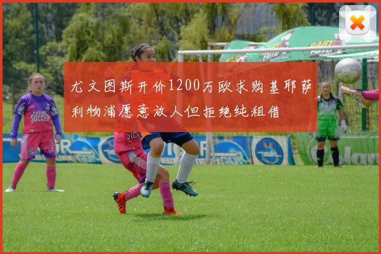 尤文图斯开价1200万欧求购基耶萨利物浦愿意放人但拒绝纯租借