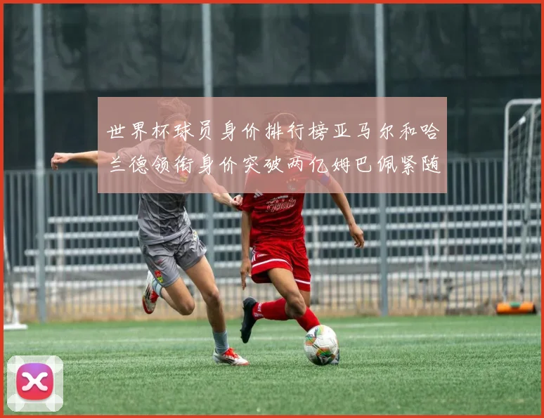 世界杯球员身价排行榜亚马尔和哈兰德领衔身价突破两亿姆巴佩紧随其后