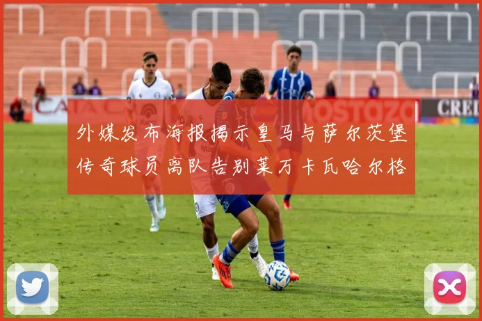 外媒发布海报揭示皇马与萨尔茨堡传奇球员离队告别莱万卡瓦哈尔格列兹曼