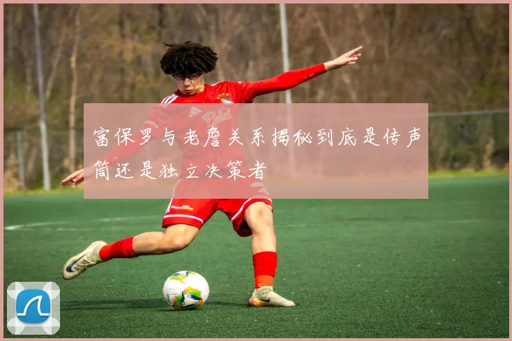 富保罗与老詹关系揭秘到底是传声筒还是独立决策者